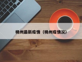 杨州最新疫情（杨州疫情况）