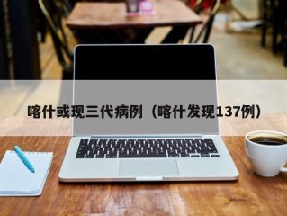喀什或现三代病例（喀什发现137例）
