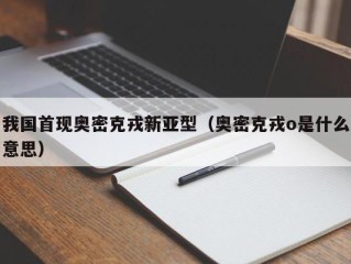 我国首现奥密克戎新亚型（奥密克戎o是什么意思）