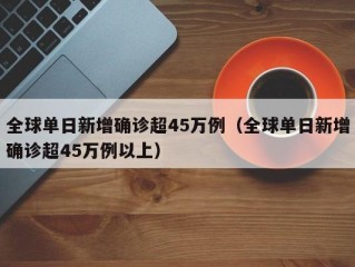全球单日新增确诊超45万例（全球单日新增确诊超45万例以上）